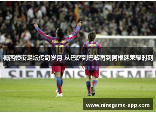 梅西领衔足坛传奇岁月 从巴萨到巴黎再到阿根廷荣耀时刻